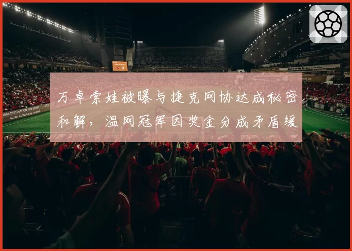 万卓索娃被曝与捷克网协达成秘密和解，温网冠军因奖金分成矛盾缓和