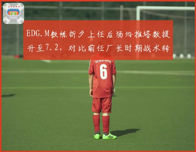 EDG.M教练折夕上任后场均推塔数提升至7.2，对比前任厂长时期战术转型明显