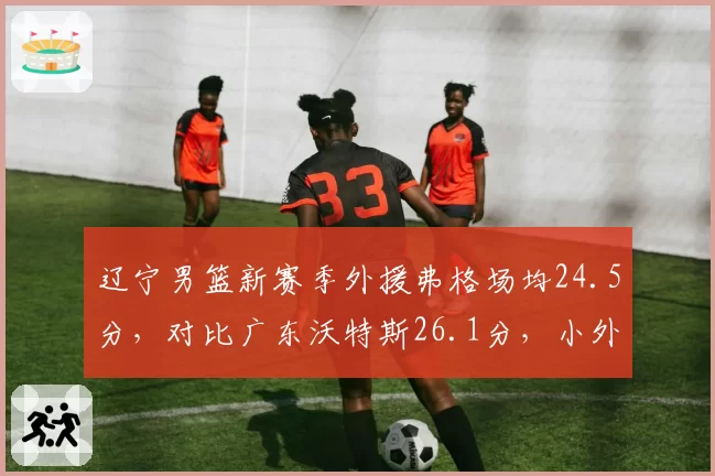 辽宁男篮新赛季外援弗格场均24.5分，对比广东沃特斯26.1分，小外援火力差距成关键