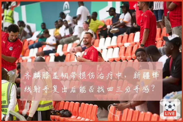 齐麟膝盖韧带损伤治疗中,新疆锋线射手复出后能否找回三分手感?