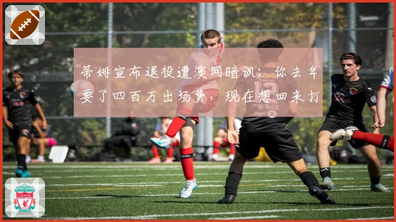 蒂姆宣布退役遭澳网暗讽：你去年要了四百万出场费，现在想回来打资格赛？