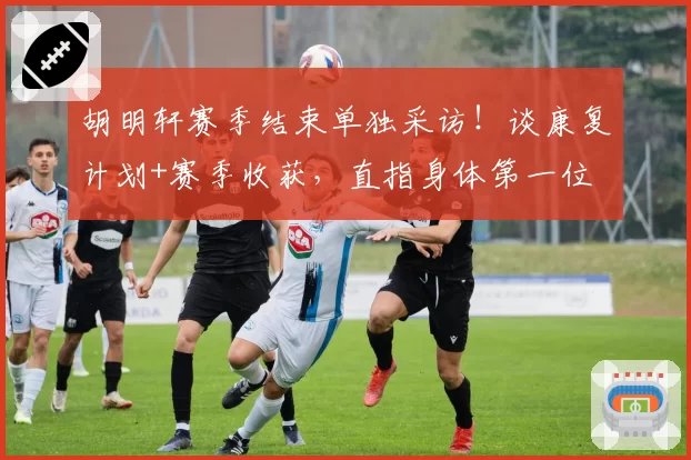 胡明轩赛季结束单独采访！谈康复计划+赛季收获，直指身体第一位