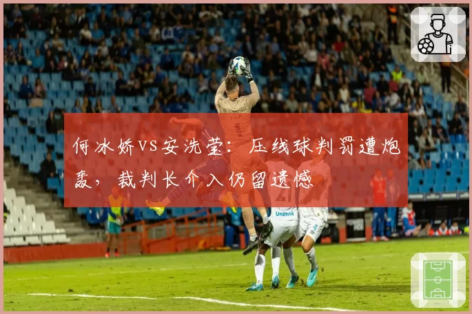 何冰娇vs安洗莹:压线球判罚遭炮轰,裁判长介入仍留遗憾