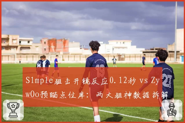 S1mple狙击开镜反应0.12秒 vs ZywOo预瞄点位库:两大狙神数据拆解