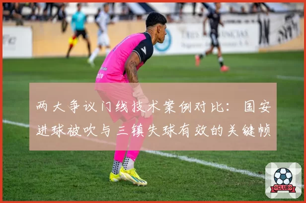 两大争议门线技术案例对比:国安进球被吹与三镇失球有效的关键帧分析